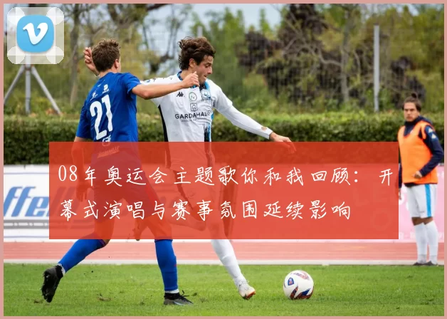 08年奥运会主题歌你和我回顾:开幕式演唱与赛事氛围延续影响