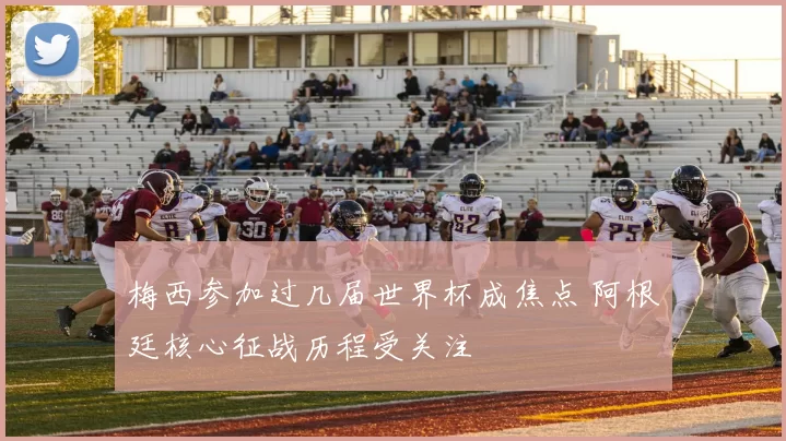 梅西参加过几届世界杯成焦点 阿根廷核心征战历程受关注