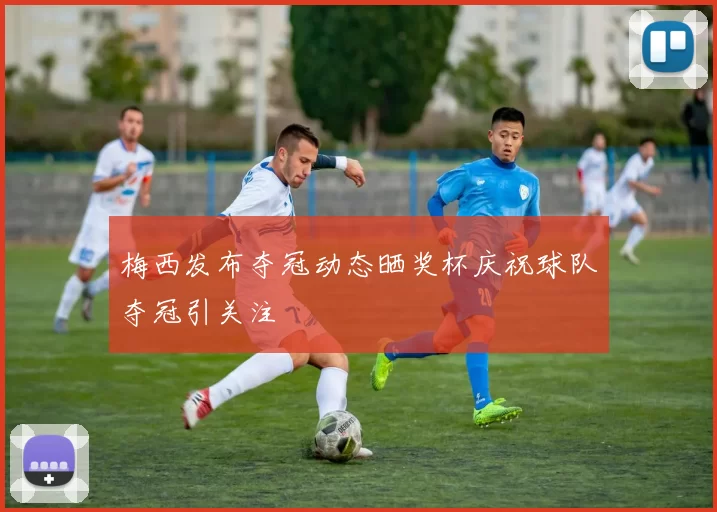 梅西发布夺冠动态晒奖杯庆祝球队夺冠引关注