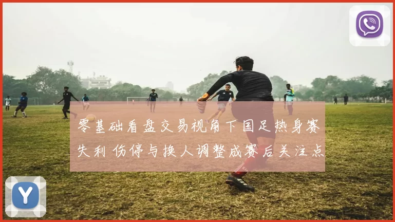 零基础看盘交易视角下国足热身赛失利 伤停与换人调整成赛后关注点