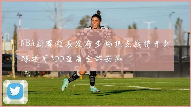 NBA新赛程表发布多场焦点战将开打球迷可App查看全部安排
