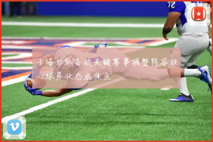 卡塔尔队备战关键赛事调整阵容核心球员状态成焦点