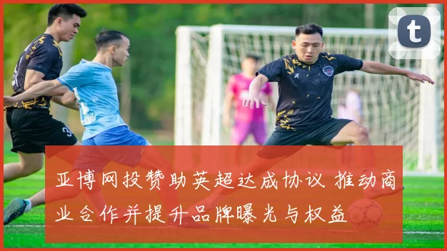 亚博网投赞助英超达成协议 推动商业合作并提升品牌曝光与权益