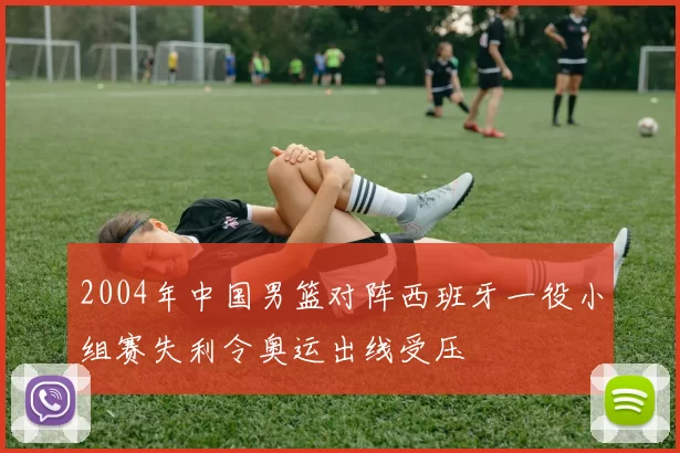 2004年中国男篮对阵西班牙一役小组赛失利令奥运出线受压