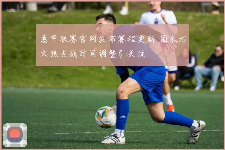 意甲联赛官网发布赛程更新 国米尤文焦点战时间调整引关注