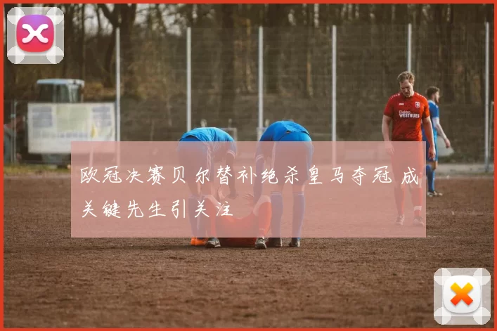 欧冠决赛贝尔替补绝杀皇马夺冠 成关键先生引关注