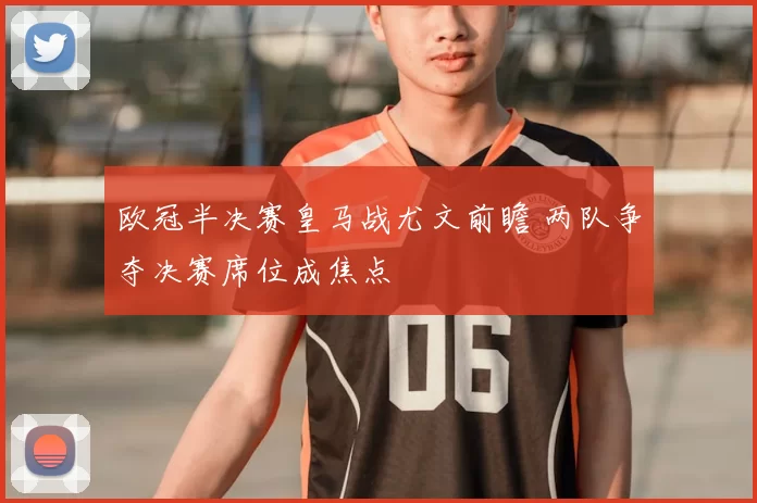 欧冠半决赛皇马战尤文前瞻 两队争夺决赛席位成焦点