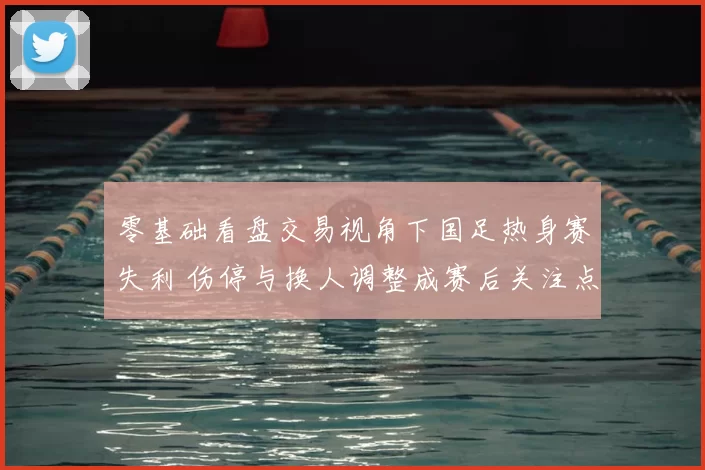零基础看盘交易视角下国足热身赛失利 伤停与换人调整成赛后关注点