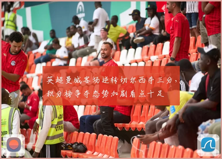 英超曼城客场逆转切尔西夺三分，积分榜争夺态势加剧看点十足