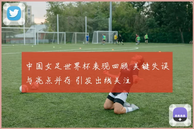 中国女足世界杯表现回顾 关键失误与亮点并存 引发出线关注