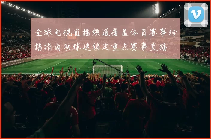 全球电视直播频道覆盖体育赛事转播指南助球迷锁定重点赛事直播