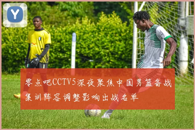 零点吧CCTV5深夜聚焦中国男篮备战集训阵容调整影响出战名单