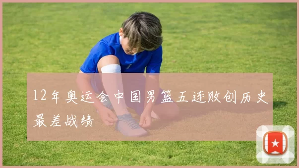 12年奥运会中国男篮五连败创历史最差战绩