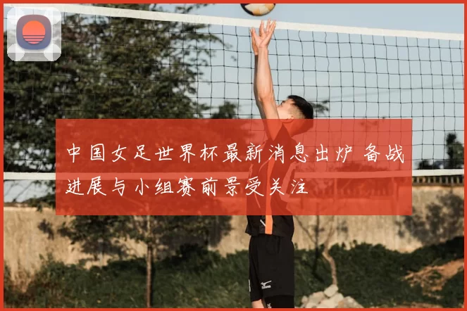 中国女足世界杯最新消息出炉 备战进展与小组赛前景受关注