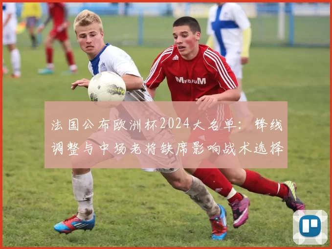 法国公布欧洲杯2024大名单:锋线调整与中场老将缺席影响战术选择