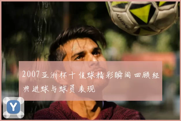 2007亚洲杯十佳球精彩瞬间回顾经典进球与球员表现