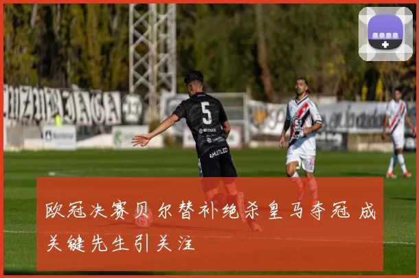 欧冠决赛贝尔替补绝杀皇马夺冠 成关键先生引关注