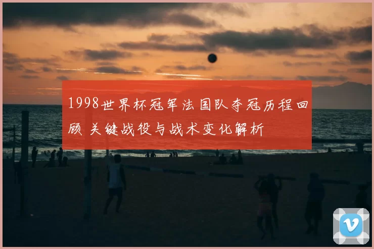 1998世界杯冠军法国队夺冠历程回顾 关键战役与战术变化解析
