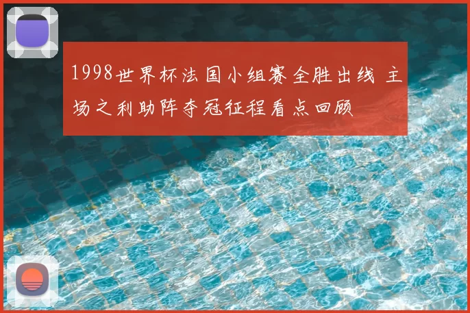 1998世界杯法国小组赛全胜出线 主场之利助阵夺冠征程看点回顾