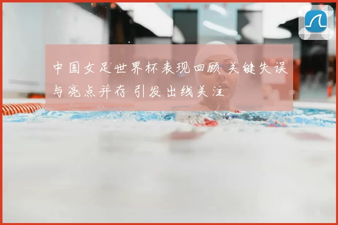 中国女足世界杯表现回顾 关键失误与亮点并存 引发出线关注