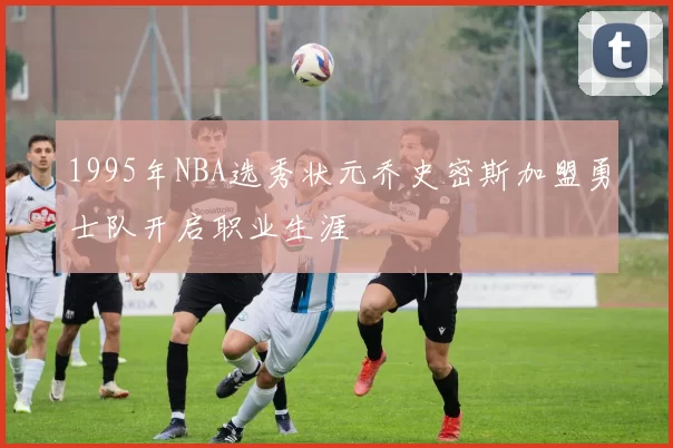 1995年NBA选秀状元乔史密斯加盟勇士队开启职业生涯