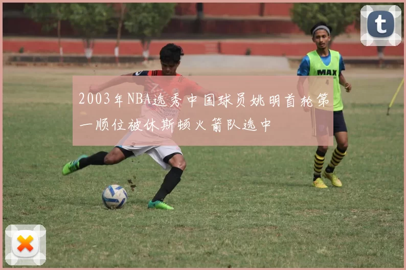 2003年NBA选秀中国球员姚明首轮第一顺位被休斯顿火箭队选中