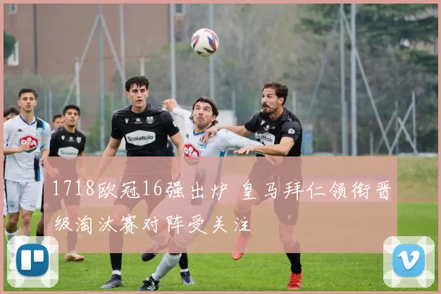 1718欧冠16强出炉 皇马拜仁领衔晋级淘汰赛对阵受关注