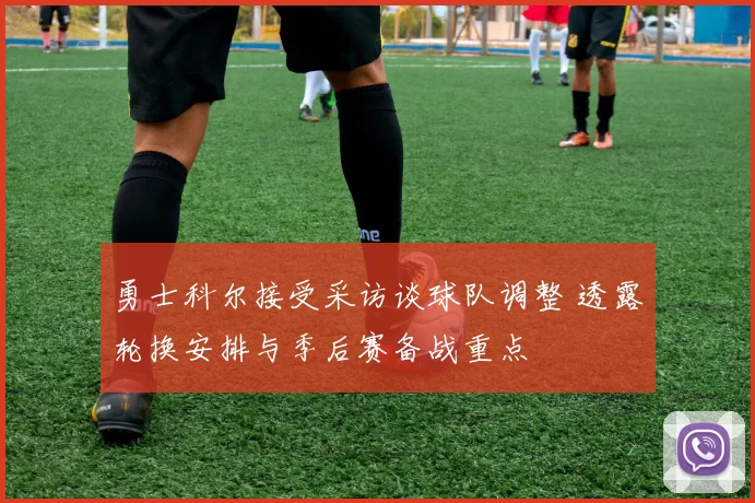 勇士科尔接受采访谈球队调整 透露轮换安排与季后赛备战重点