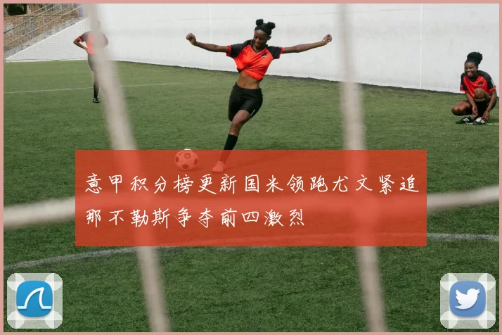 意甲积分榜更新国米领跑尤文紧追那不勒斯争夺前四激烈