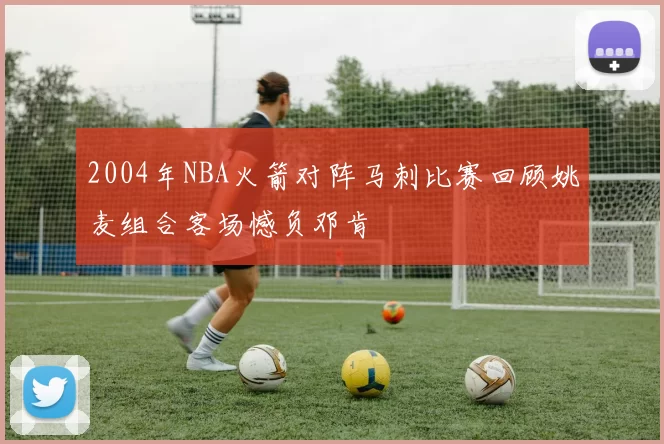 2004年NBA火箭对阵马刺比赛回顾姚麦组合客场憾负邓肯
