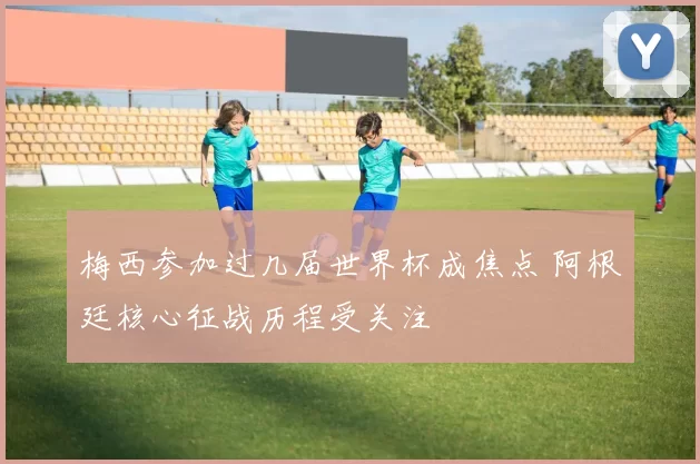 梅西参加过几届世界杯成焦点 阿根廷核心征战历程受关注