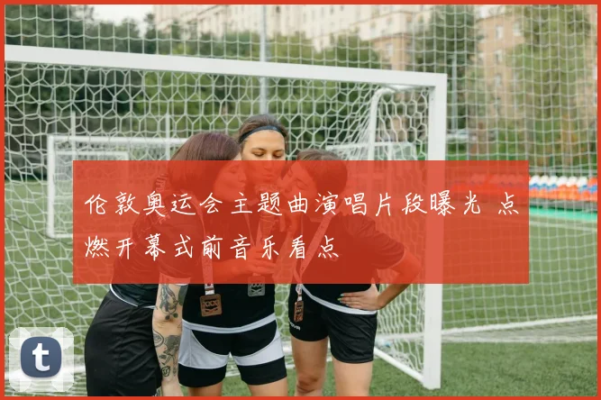 伦敦奥运会主题曲演唱片段曝光 点燃开幕式前音乐看点